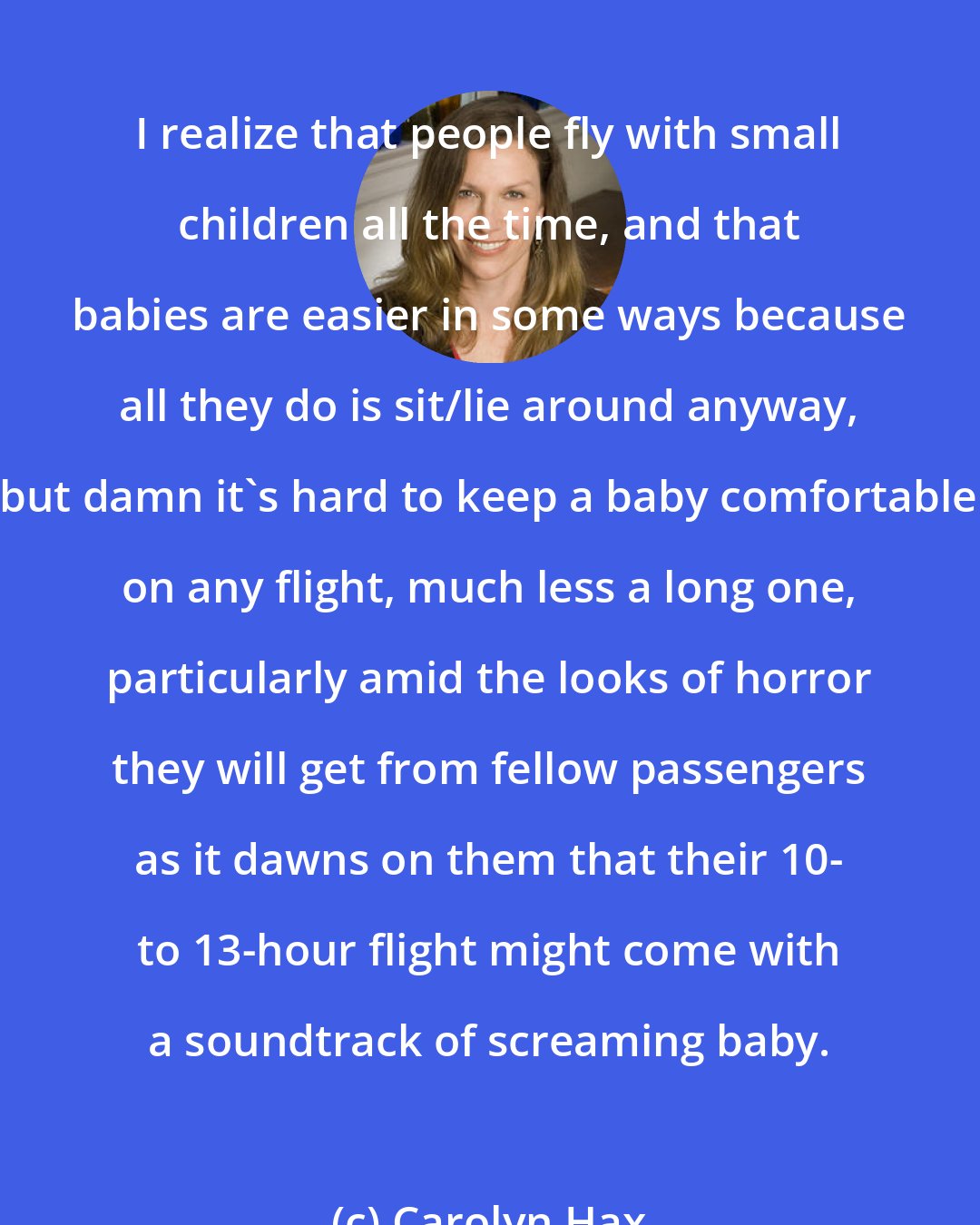 Carolyn Hax: I realize that people fly with small children all the time, and that babies are easier in some ways because all they do is sit/lie around anyway, but damn it's hard to keep a baby comfortable on any flight, much less a long one, particularly amid the looks of horror they will get from fellow passengers as it dawns on them that their 10- to 13-hour flight might come with a soundtrack of screaming baby.