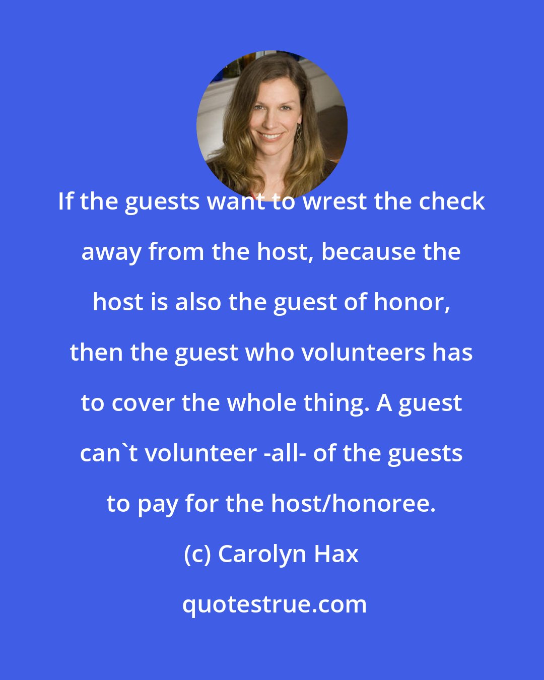 Carolyn Hax: If the guests want to wrest the check away from the host, because the host is also the guest of honor, then the guest who volunteers has to cover the whole thing. A guest can't volunteer -all- of the guests to pay for the host/honoree.