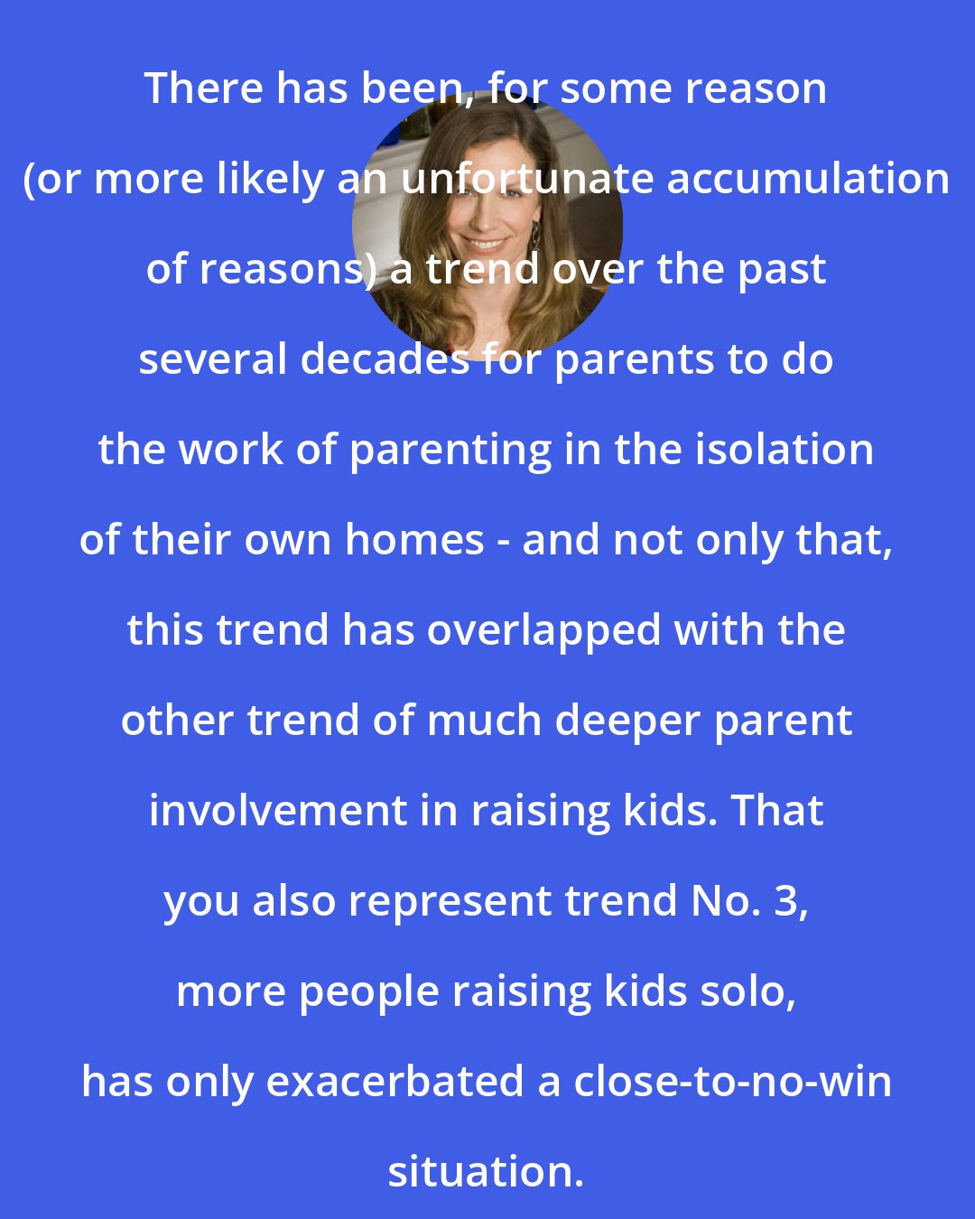 Carolyn Hax: There has been, for some reason (or more likely an unfortunate accumulation of reasons) a trend over the past several decades for parents to do the work of parenting in the isolation of their own homes - and not only that, this trend has overlapped with the other trend of much deeper parent involvement in raising kids. That you also represent trend No. 3, more people raising kids solo, has only exacerbated a close-to-no-win situation.