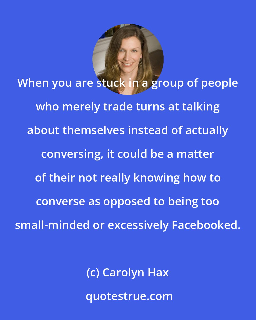 Carolyn Hax: When you are stuck in a group of people who merely trade turns at talking about themselves instead of actually conversing, it could be a matter of their not really knowing how to converse as opposed to being too small-minded or excessively Facebooked.