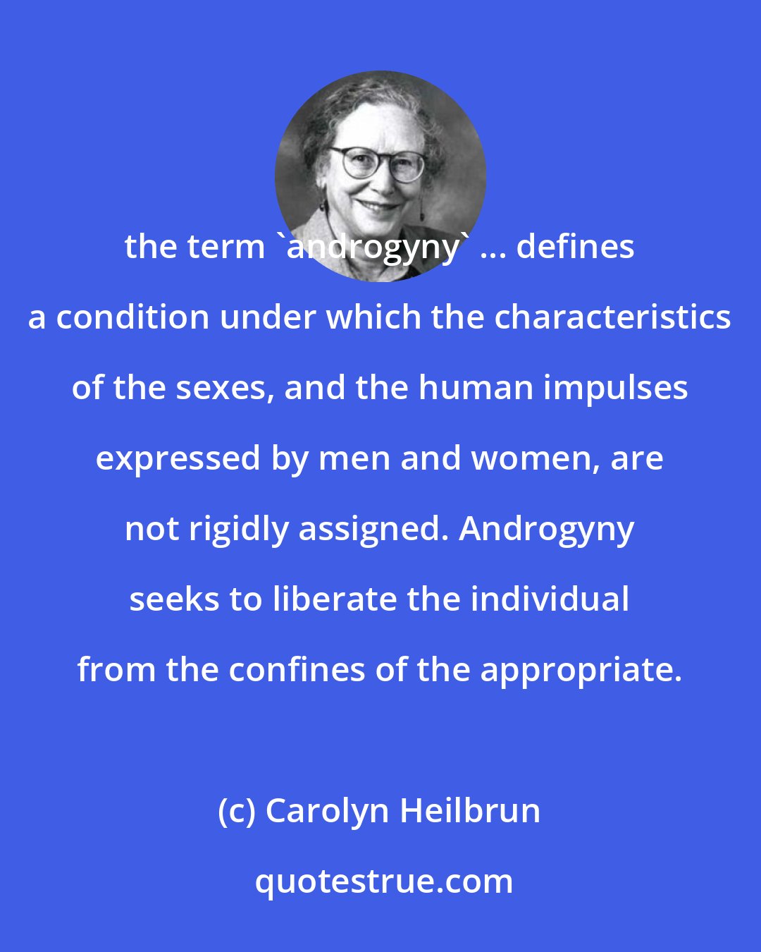 Carolyn Heilbrun: the term 'androgyny' ... defines a condition under which the characteristics of the sexes, and the human impulses expressed by men and women, are not rigidly assigned. Androgyny seeks to liberate the individual from the confines of the appropriate.