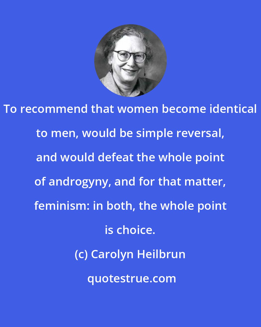 Carolyn Heilbrun: To recommend that women become identical to men, would be simple reversal, and would defeat the whole point of androgyny, and for that matter, feminism: in both, the whole point is choice.