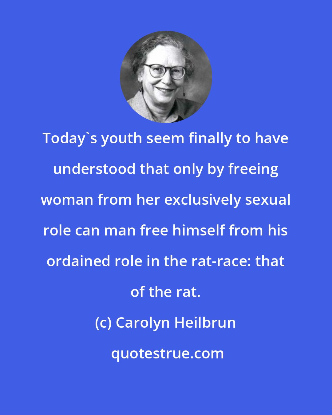 Carolyn Heilbrun: Today's youth seem finally to have understood that only by freeing woman from her exclusively sexual role can man free himself from his ordained role in the rat-race: that of the rat.