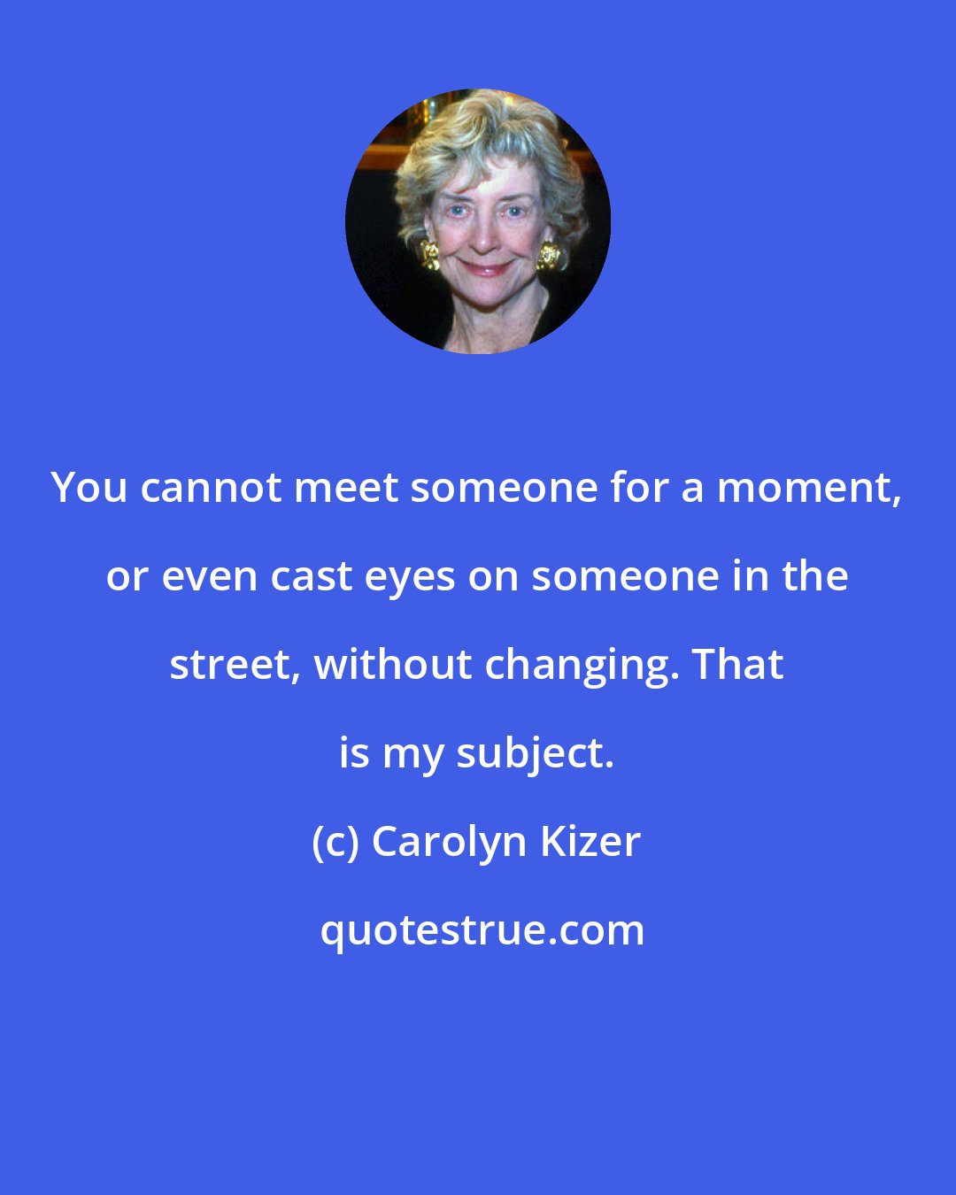 Carolyn Kizer: You cannot meet someone for a moment, or even cast eyes on someone in the street, without changing. That is my subject.