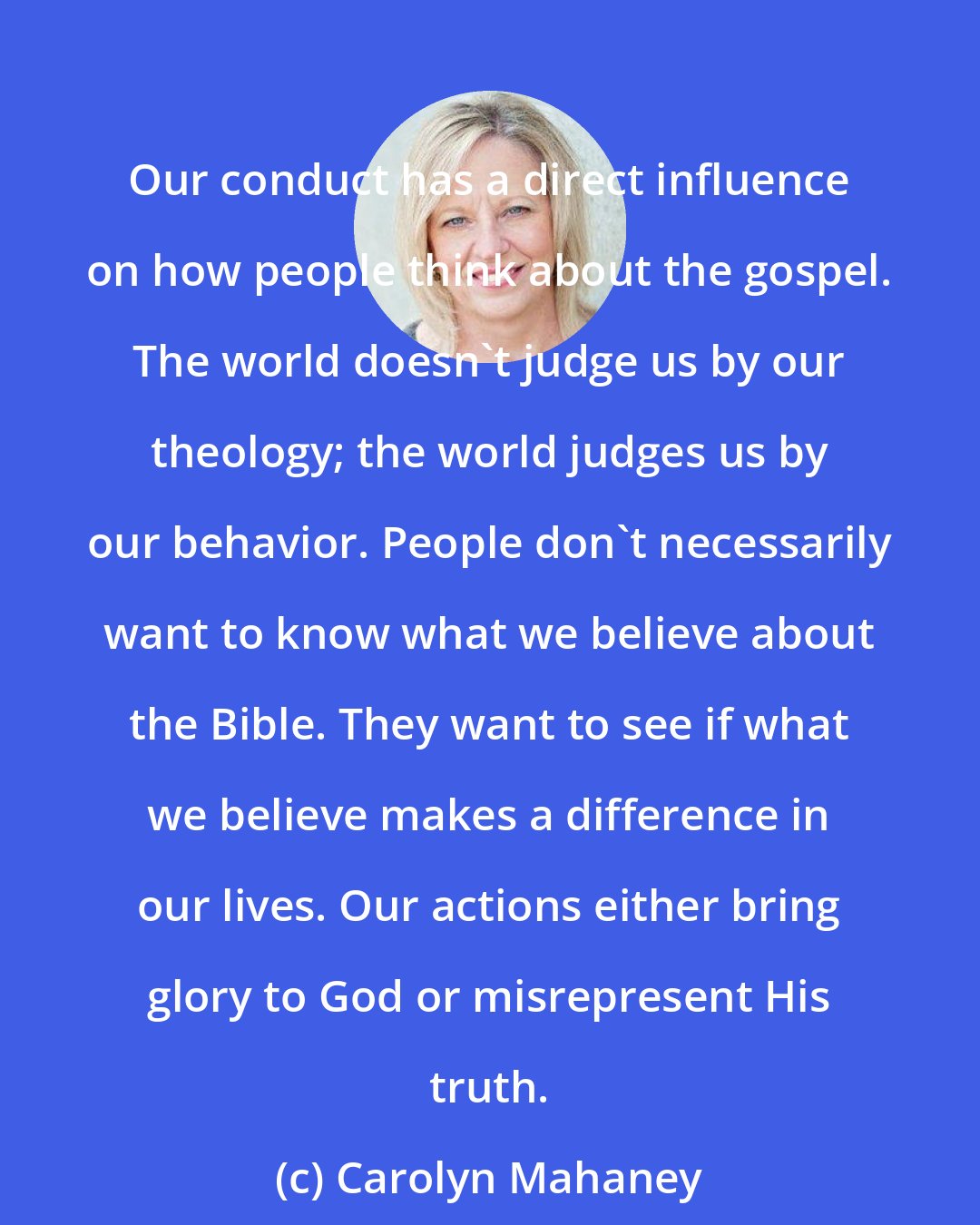 Carolyn Mahaney: Our conduct has a direct influence on how people think about the gospel. The world doesn't judge us by our theology; the world judges us by our behavior. People don't necessarily want to know what we believe about the Bible. They want to see if what we believe makes a difference in our lives. Our actions either bring glory to God or misrepresent His truth.