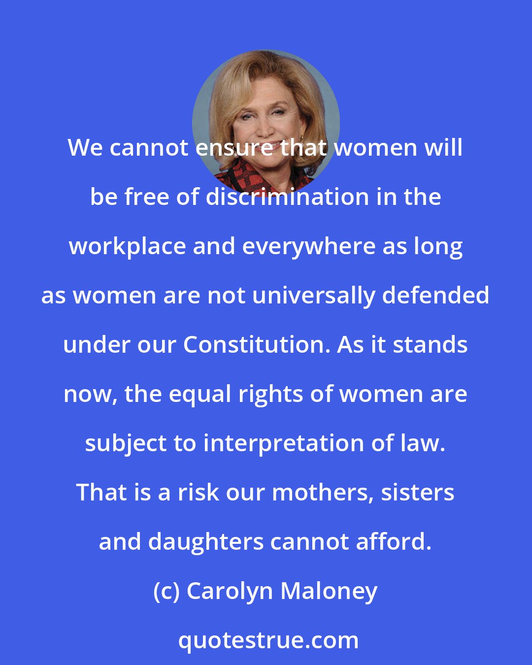 Carolyn Maloney: We cannot ensure that women will be free of discrimination in the workplace and everywhere as long as women are not universally defended under our Constitution. As it stands now, the equal rights of women are subject to interpretation of law. That is a risk our mothers, sisters and daughters cannot afford.