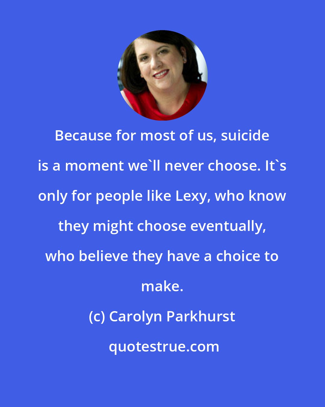 Carolyn Parkhurst: Because for most of us, suicide is a moment we'll never choose. It's only for people like Lexy, who know they might choose eventually, who believe they have a choice to make.
