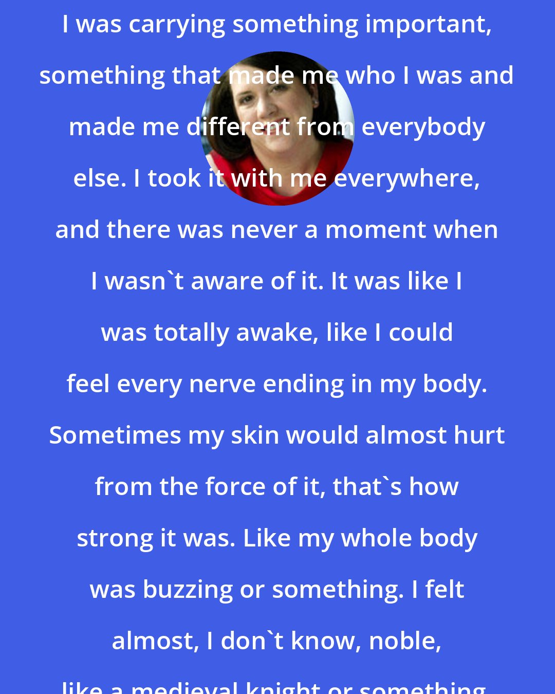 Carolyn Parkhurst: For so long, it was just my secret. It burned inside me, and I felt like I was carrying something important, something that made me who I was and made me different from everybody else. I took it with me everywhere, and there was never a moment when I wasn't aware of it. It was like I was totally awake, like I could feel every nerve ending in my body. Sometimes my skin would almost hurt from the force of it, that's how strong it was. Like my whole body was buzzing or something. I felt almost, I don't know, noble, like a medieval knight or something, carrying this secret love around with me.