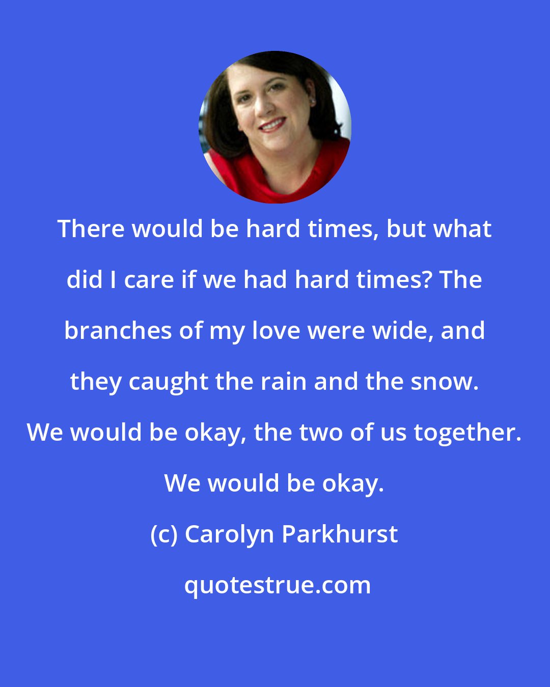 Carolyn Parkhurst: There would be hard times, but what did I care if we had hard times? The branches of my love were wide, and they caught the rain and the snow. We would be okay, the two of us together. We would be okay.