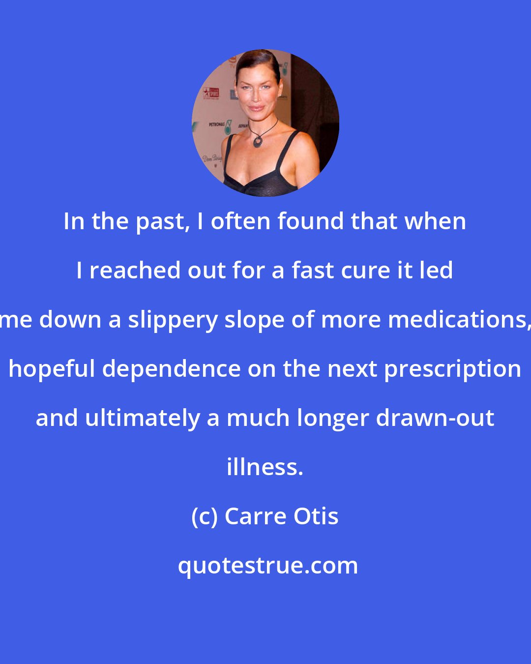 Carre Otis: In the past, I often found that when I reached out for a fast cure it led me down a slippery slope of more medications, hopeful dependence on the next prescription and ultimately a much longer drawn-out illness.