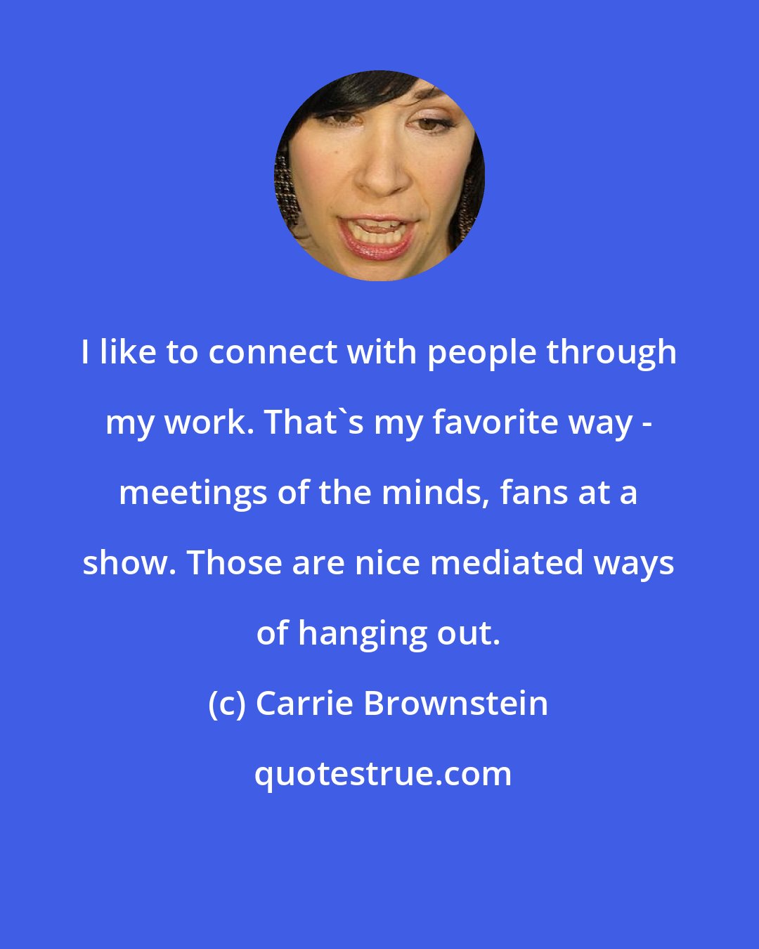 Carrie Brownstein: I like to connect with people through my work. That's my favorite way - meetings of the minds, fans at a show. Those are nice mediated ways of hanging out.