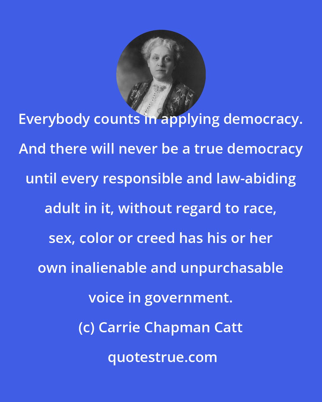 Carrie Chapman Catt: Everybody counts in applying democracy. And there will never be a true democracy until every responsible and law-abiding adult in it, without regard to race, sex, color or creed has his or her own inalienable and unpurchasable voice in government.