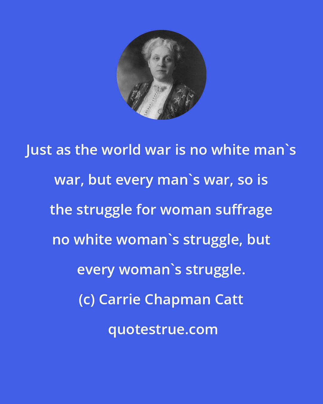 Carrie Chapman Catt: Just as the world war is no white man's war, but every man's war, so is the struggle for woman suffrage no white woman's struggle, but every woman's struggle.