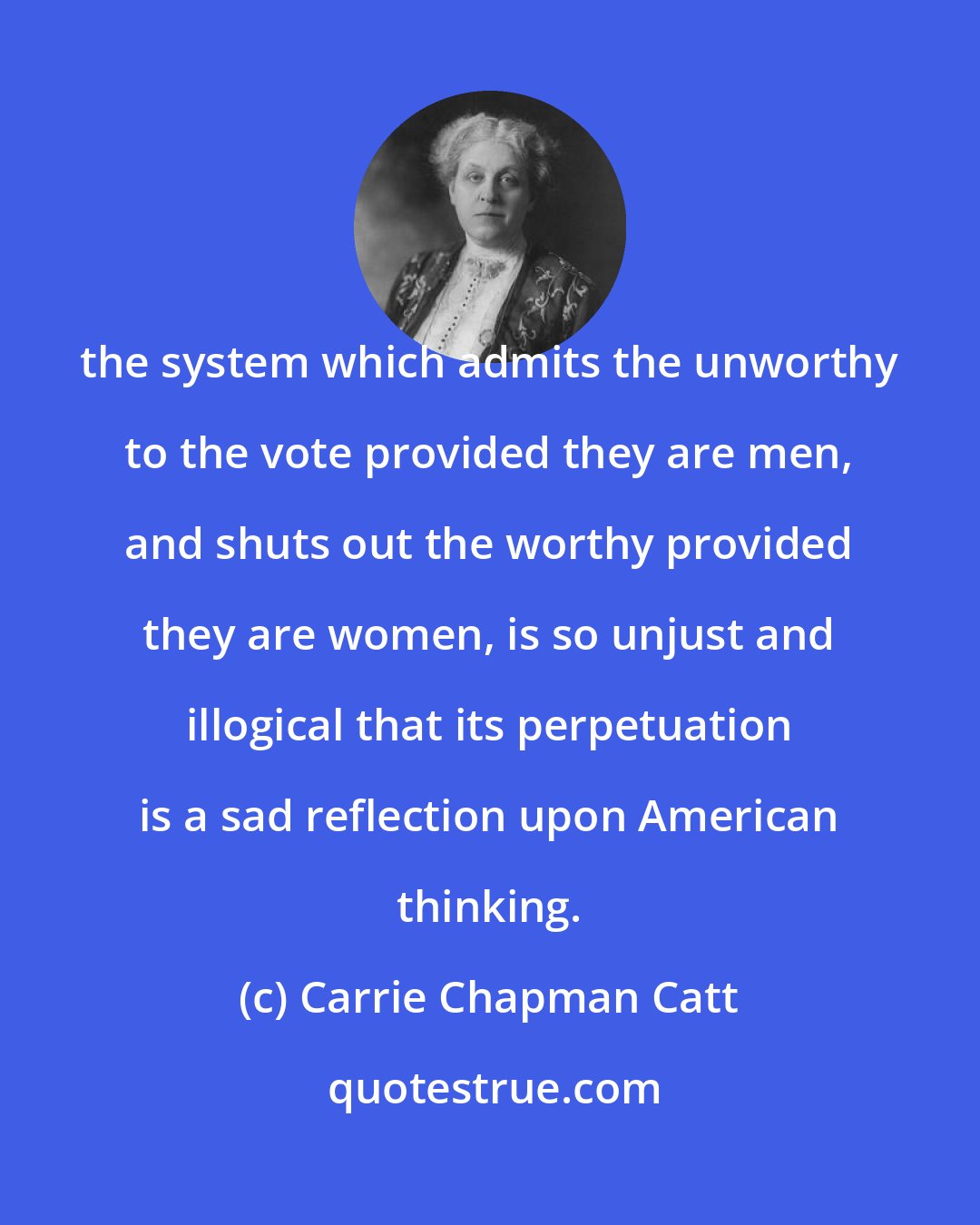 Carrie Chapman Catt: the system which admits the unworthy to the vote provided they are men, and shuts out the worthy provided they are women, is so unjust and illogical that its perpetuation is a sad reflection upon American thinking.