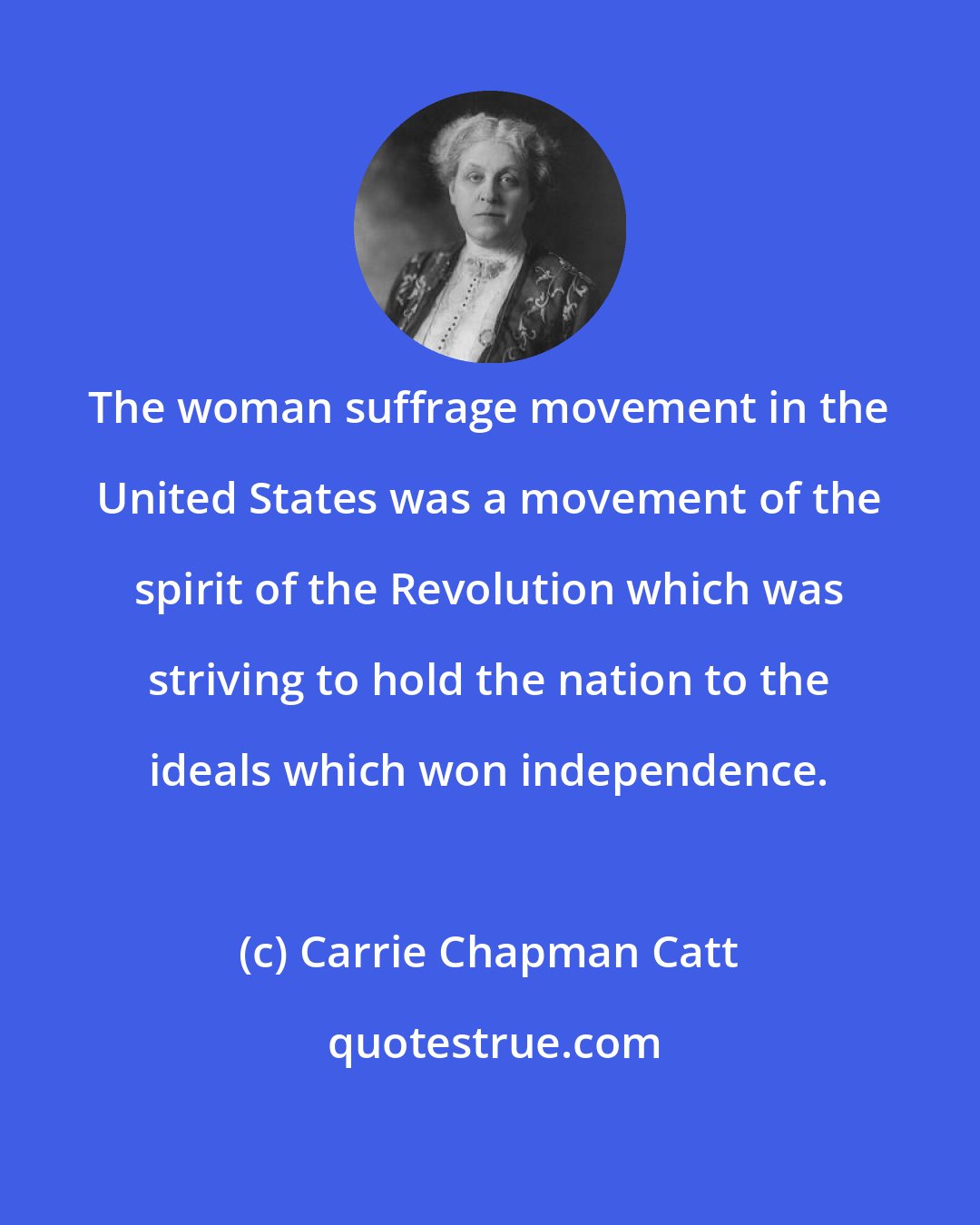 Carrie Chapman Catt: The woman suffrage movement in the United States was a movement of the spirit of the Revolution which was striving to hold the nation to the ideals which won independence.