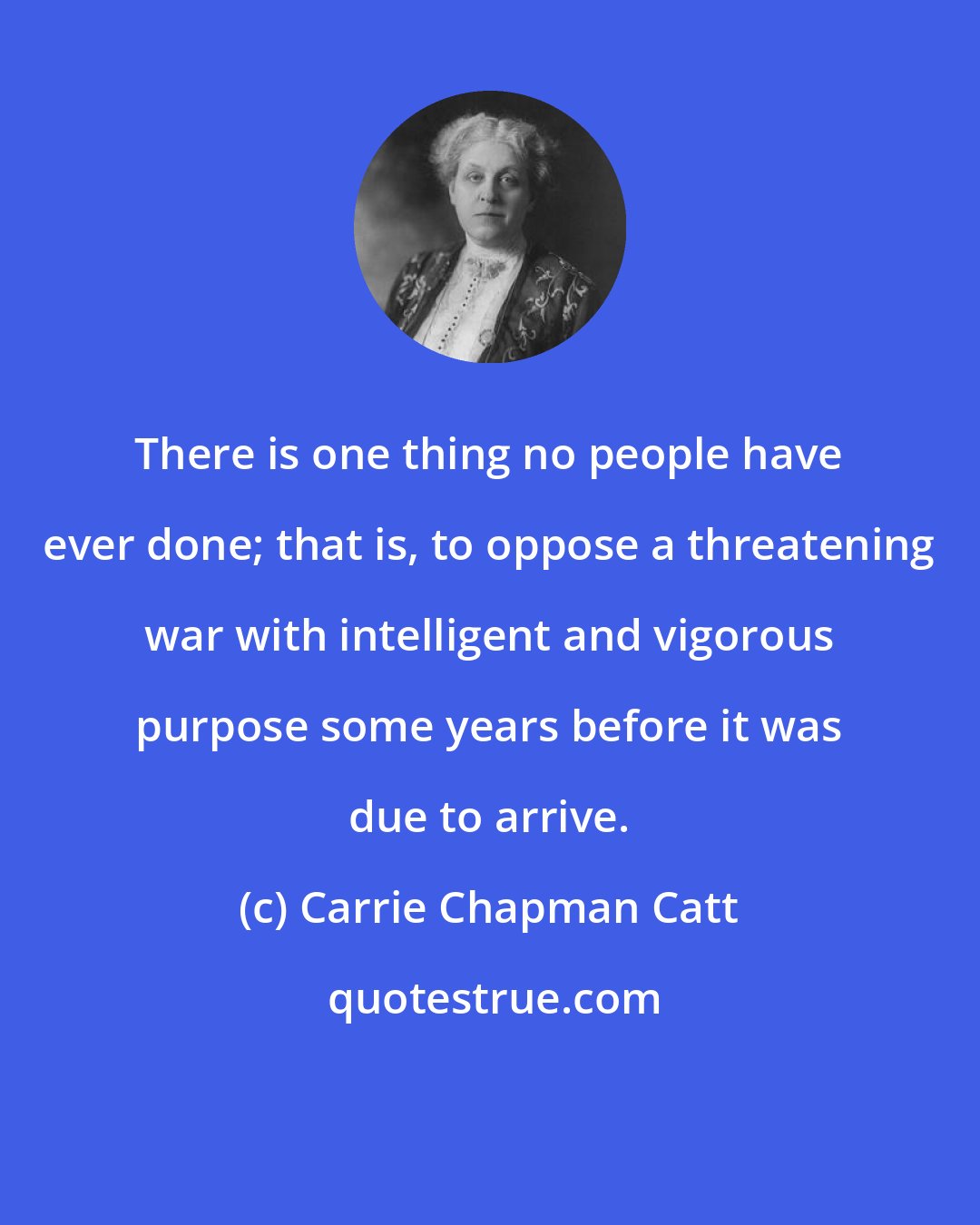 Carrie Chapman Catt: There is one thing no people have ever done; that is, to oppose a threatening war with intelligent and vigorous purpose some years before it was due to arrive.