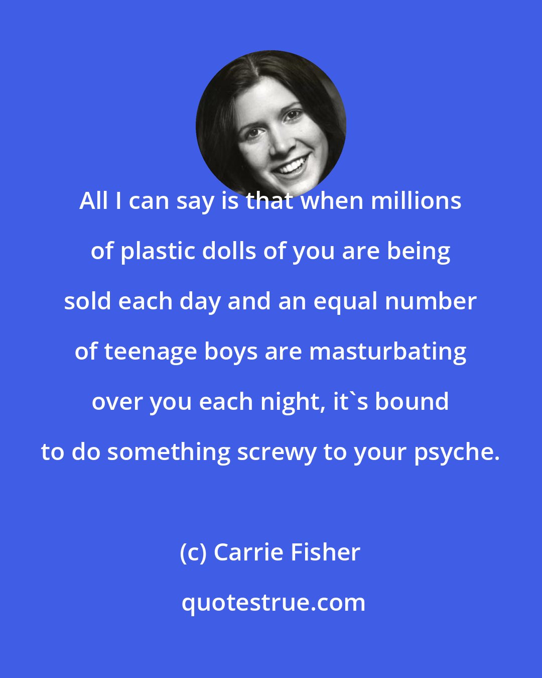 Carrie Fisher: All I can say is that when millions of plastic dolls of you are being sold each day and an equal number of teenage boys are masturbating over you each night, it's bound to do something screwy to your psyche.