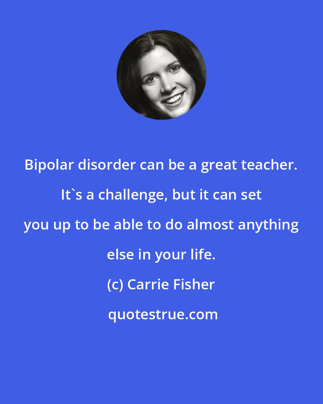 Carrie Fisher: Bipolar disorder can be a great teacher. It's a challenge, but it can set you up to be able to do almost anything else in your life.