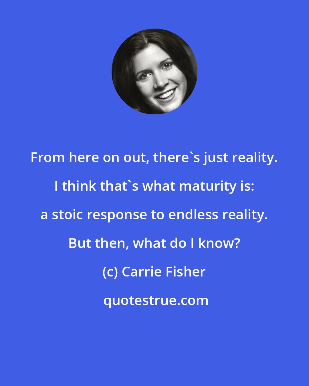 Carrie Fisher: From here on out, there's just reality. I think that's what maturity is: a stoic response to endless reality. But then, what do I know?