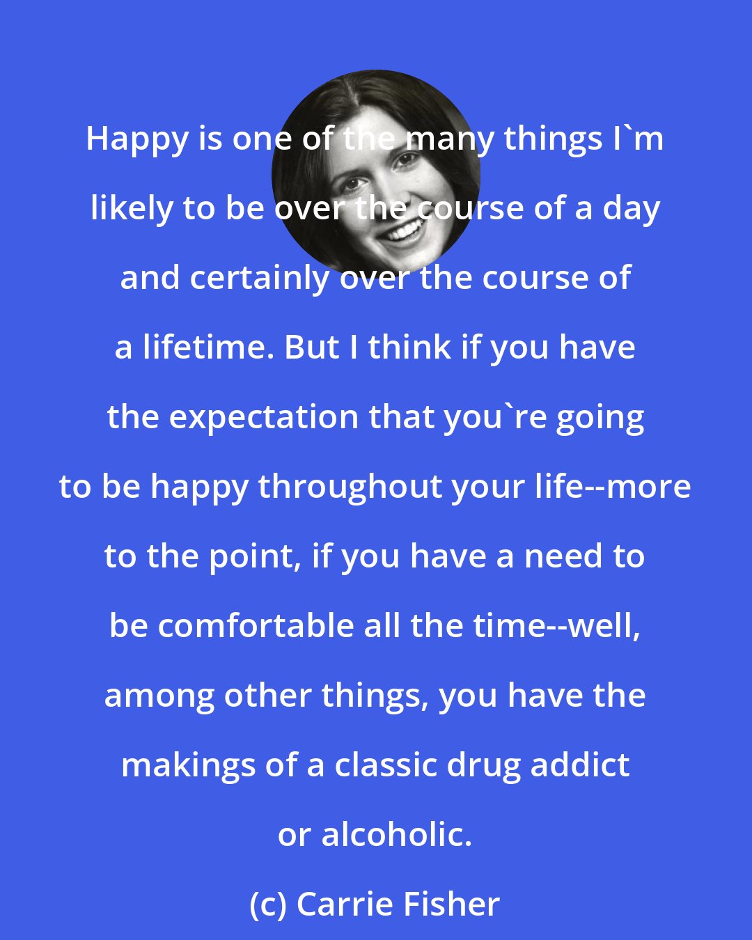 Carrie Fisher: Happy is one of the many things I'm likely to be over the course of a day and certainly over the course of a lifetime. But I think if you have the expectation that you're going to be happy throughout your life--more to the point, if you have a need to be comfortable all the time--well, among other things, you have the makings of a classic drug addict or alcoholic.