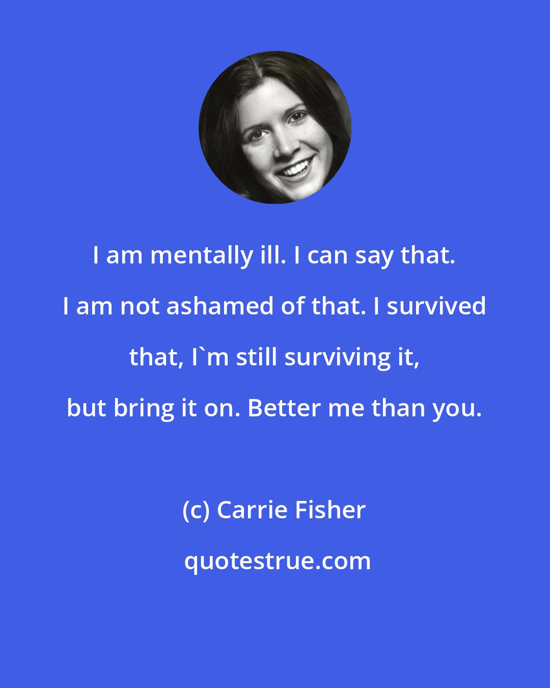 Carrie Fisher: I am mentally ill. I can say that. I am not ashamed of that. I survived that, I'm still surviving it, but bring it on. Better me than you.