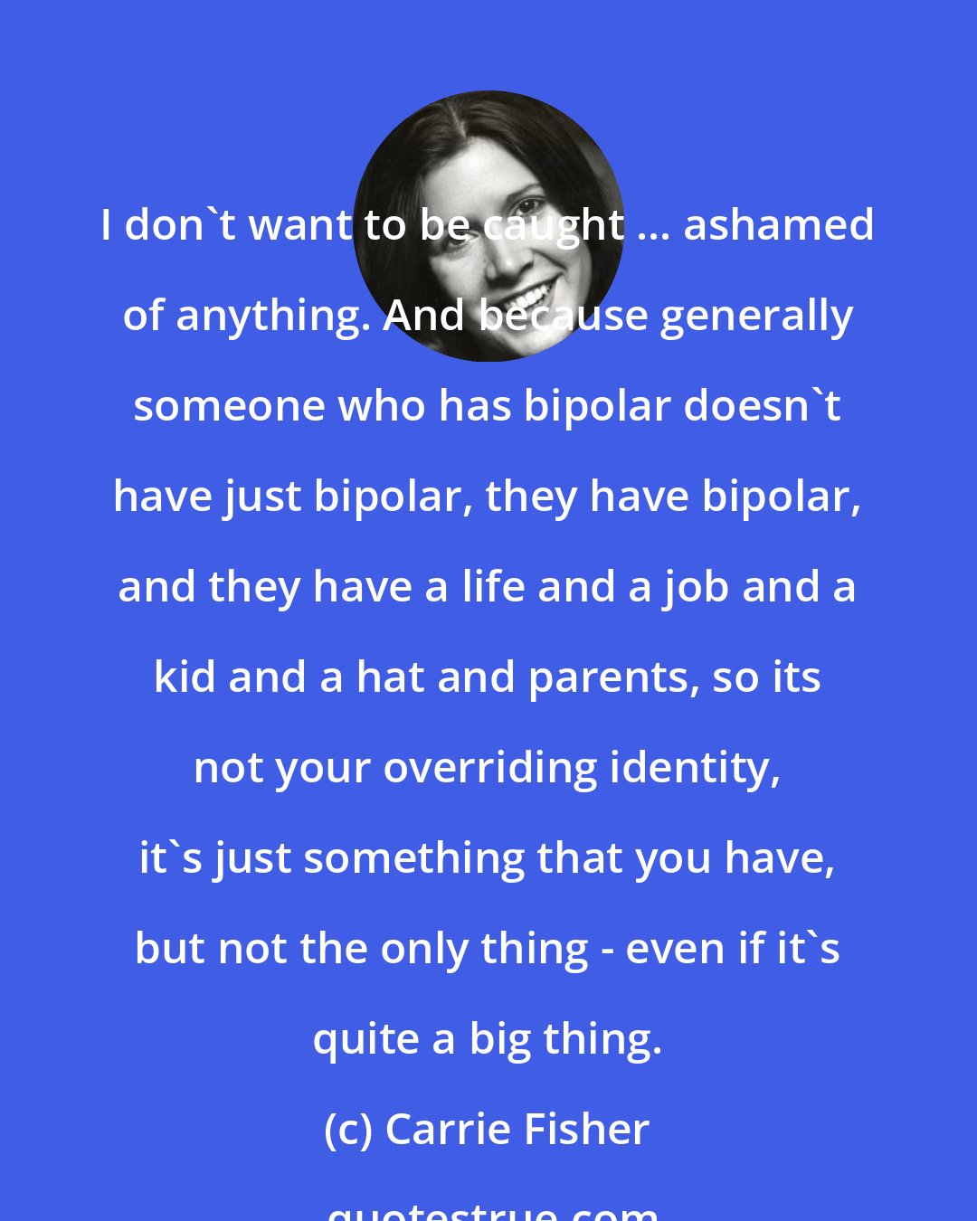 Carrie Fisher: I don't want to be caught ... ashamed of anything. And because generally someone who has bipolar doesn't have just bipolar, they have bipolar, and they have a life and a job and a kid and a hat and parents, so its not your overriding identity, it's just something that you have, but not the only thing - even if it's quite a big thing.