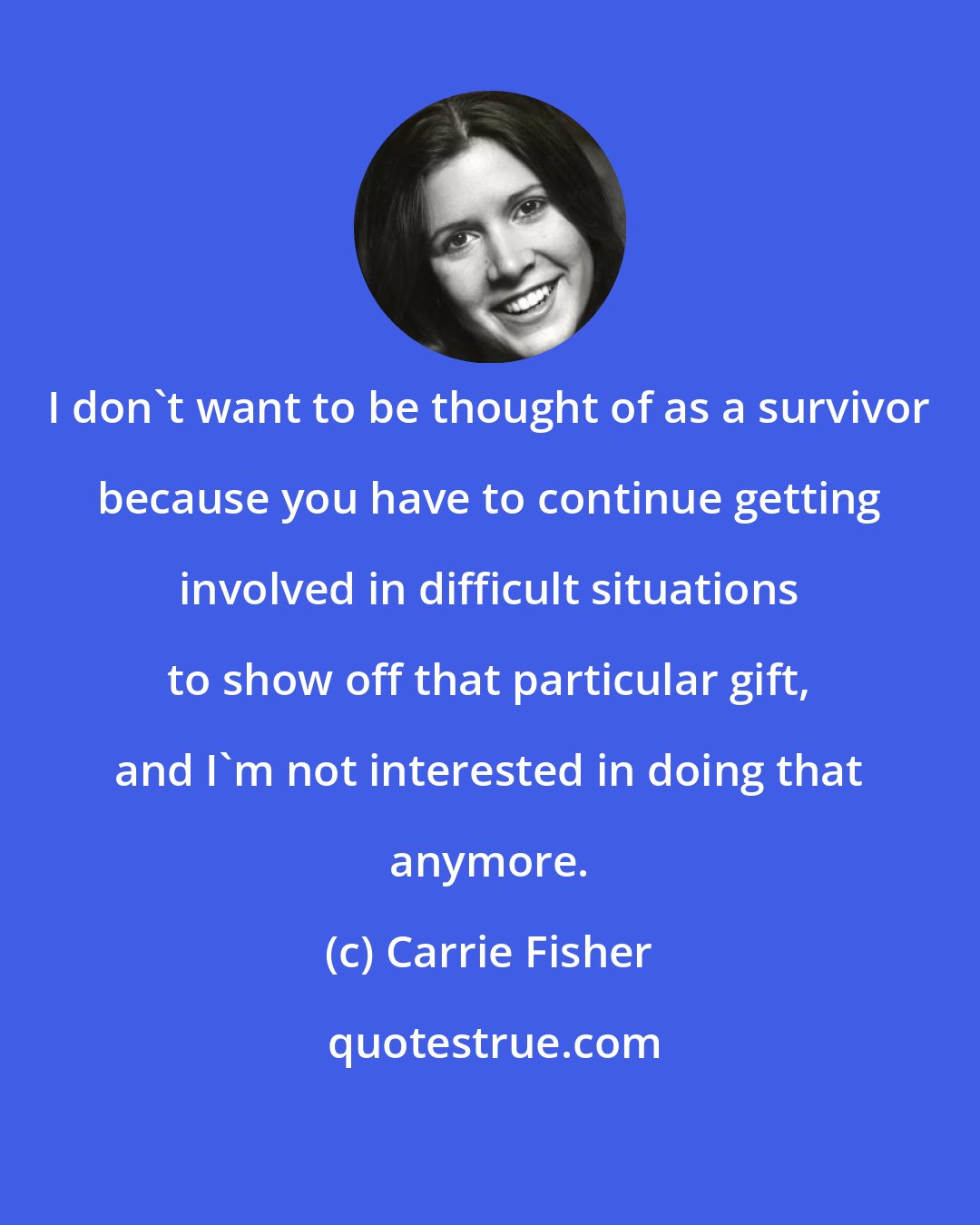 Carrie Fisher: I don't want to be thought of as a survivor because you have to continue getting involved in difficult situations to show off that particular gift, and I'm not interested in doing that anymore.