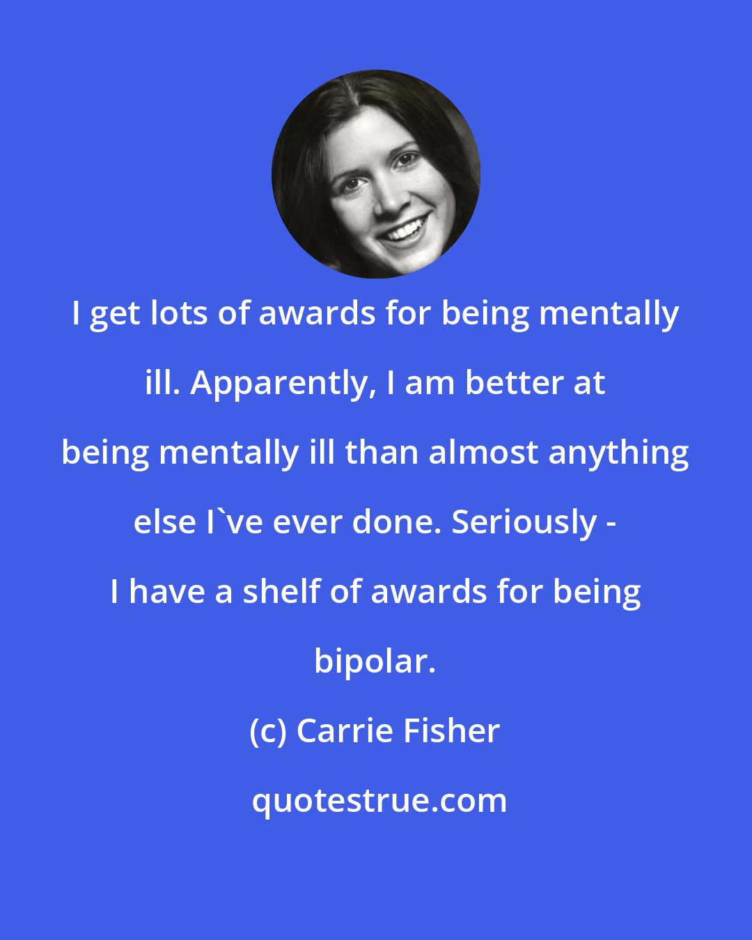 Carrie Fisher: I get lots of awards for being mentally ill. Apparently, I am better at being mentally ill than almost anything else I've ever done. Seriously - I have a shelf of awards for being bipolar.