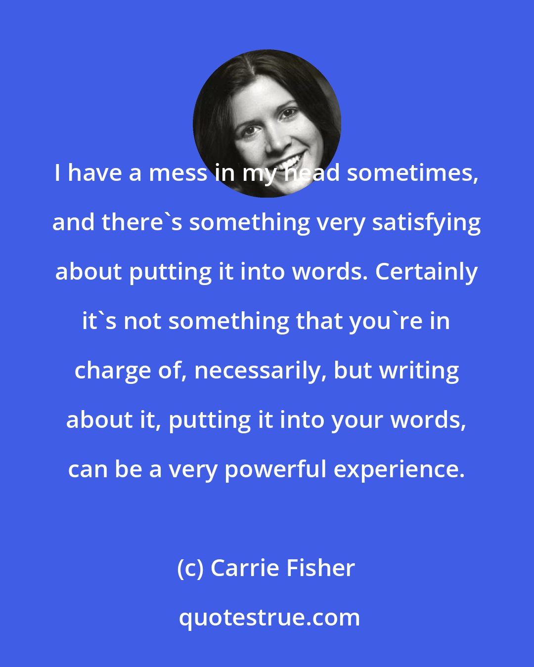 Carrie Fisher: I have a mess in my head sometimes, and there's something very satisfying about putting it into words. Certainly it's not something that you're in charge of, necessarily, but writing about it, putting it into your words, can be a very powerful experience.