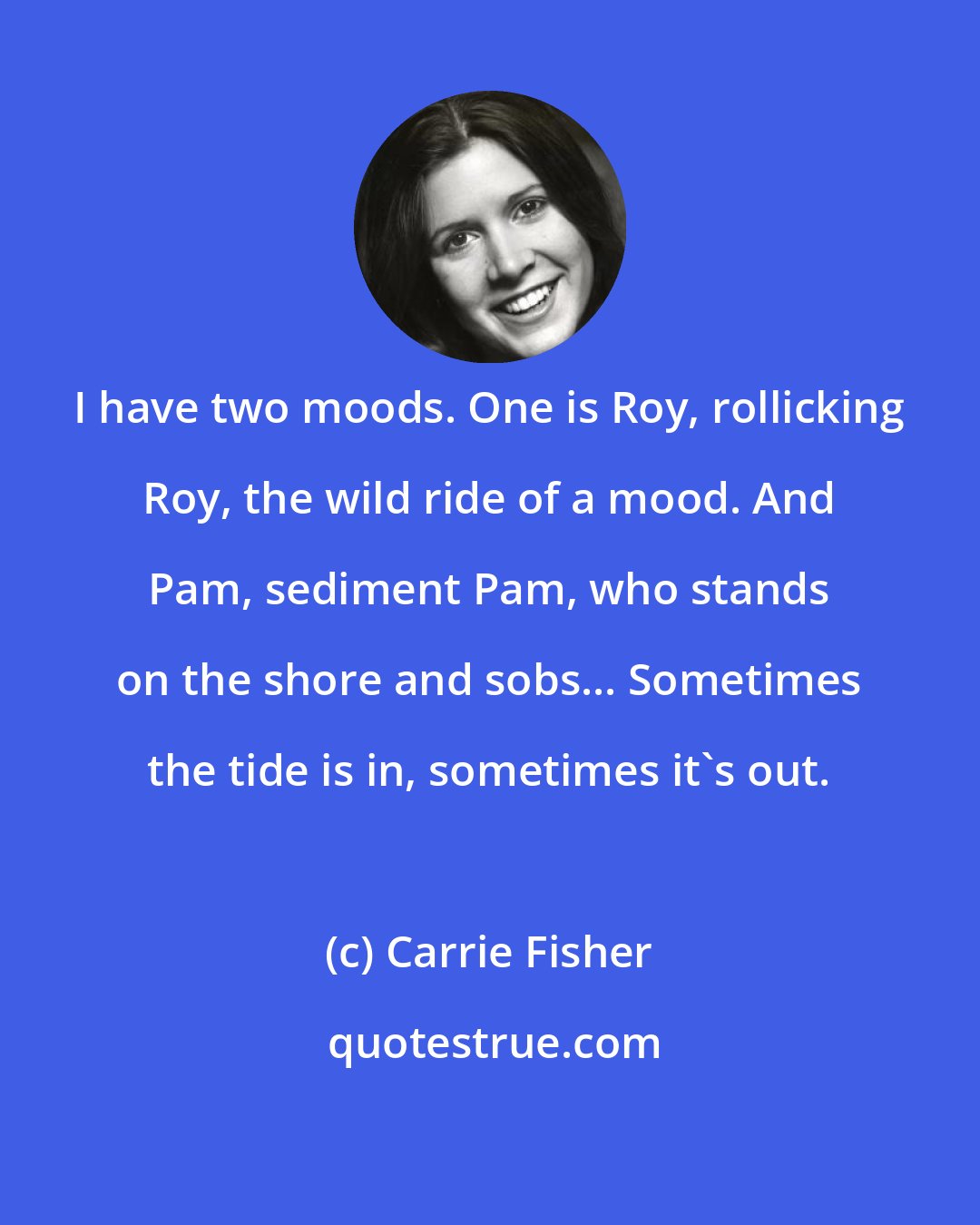 Carrie Fisher: I have two moods. One is Roy, rollicking Roy, the wild ride of a mood. And Pam, sediment Pam, who stands on the shore and sobs... Sometimes the tide is in, sometimes it's out.