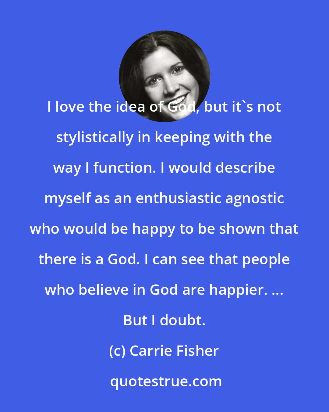 Carrie Fisher: I love the idea of God, but it's not stylistically in keeping with the way I function. I would describe myself as an enthusiastic agnostic who would be happy to be shown that there is a God. I can see that people who believe in God are happier. ... But I doubt.