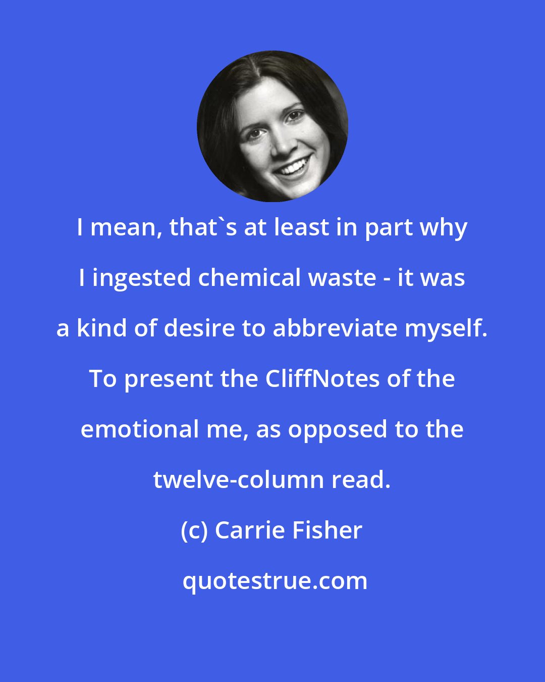 Carrie Fisher: I mean, that's at least in part why I ingested chemical waste - it was a kind of desire to abbreviate myself. To present the CliffNotes of the emotional me, as opposed to the twelve-column read.