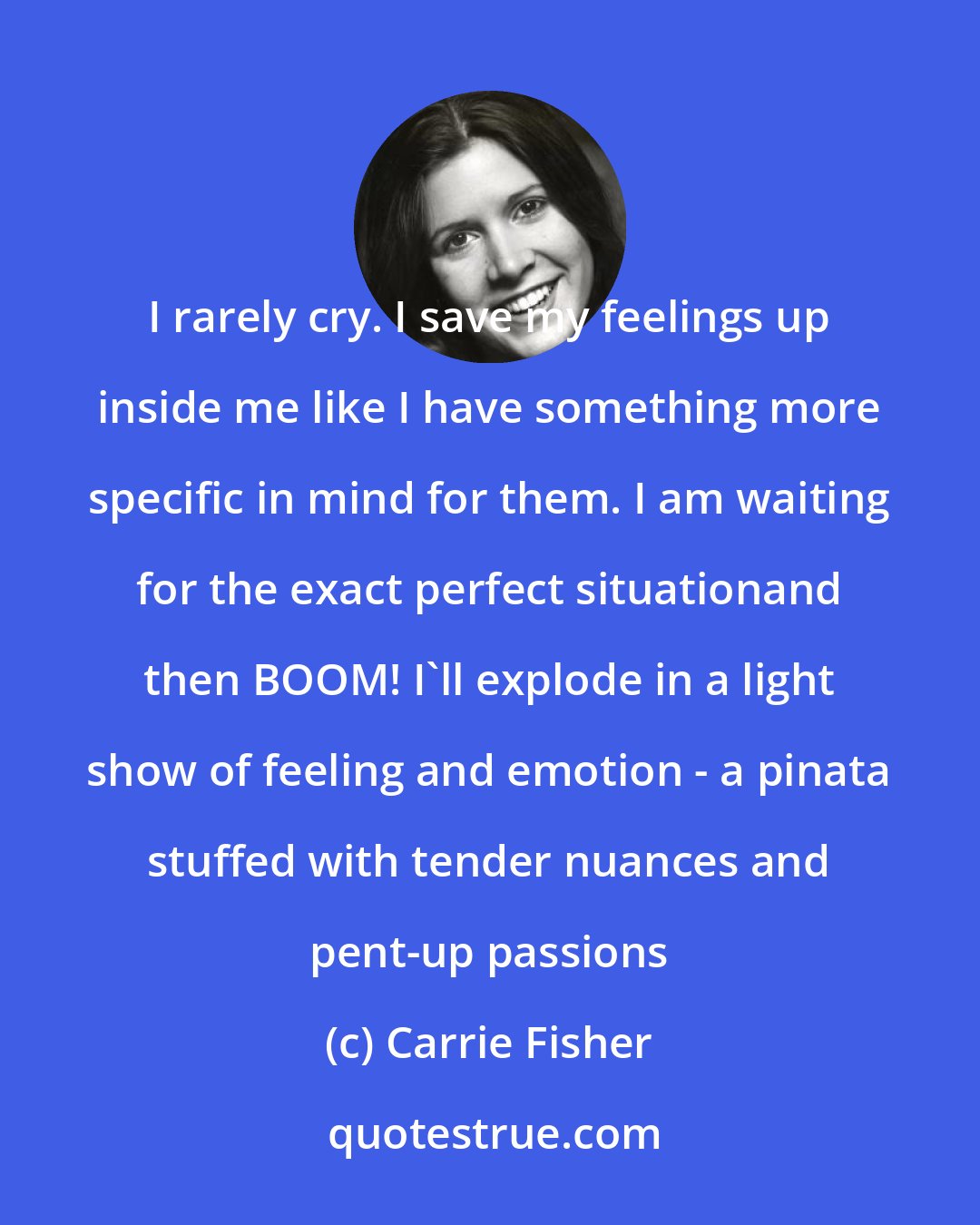 Carrie Fisher: I rarely cry. I save my feelings up inside me like I have something more specific in mind for them. I am waiting for the exact perfect situationand then BOOM! I'll explode in a light show of feeling and emotion - a pinata stuffed with tender nuances and pent-up passions