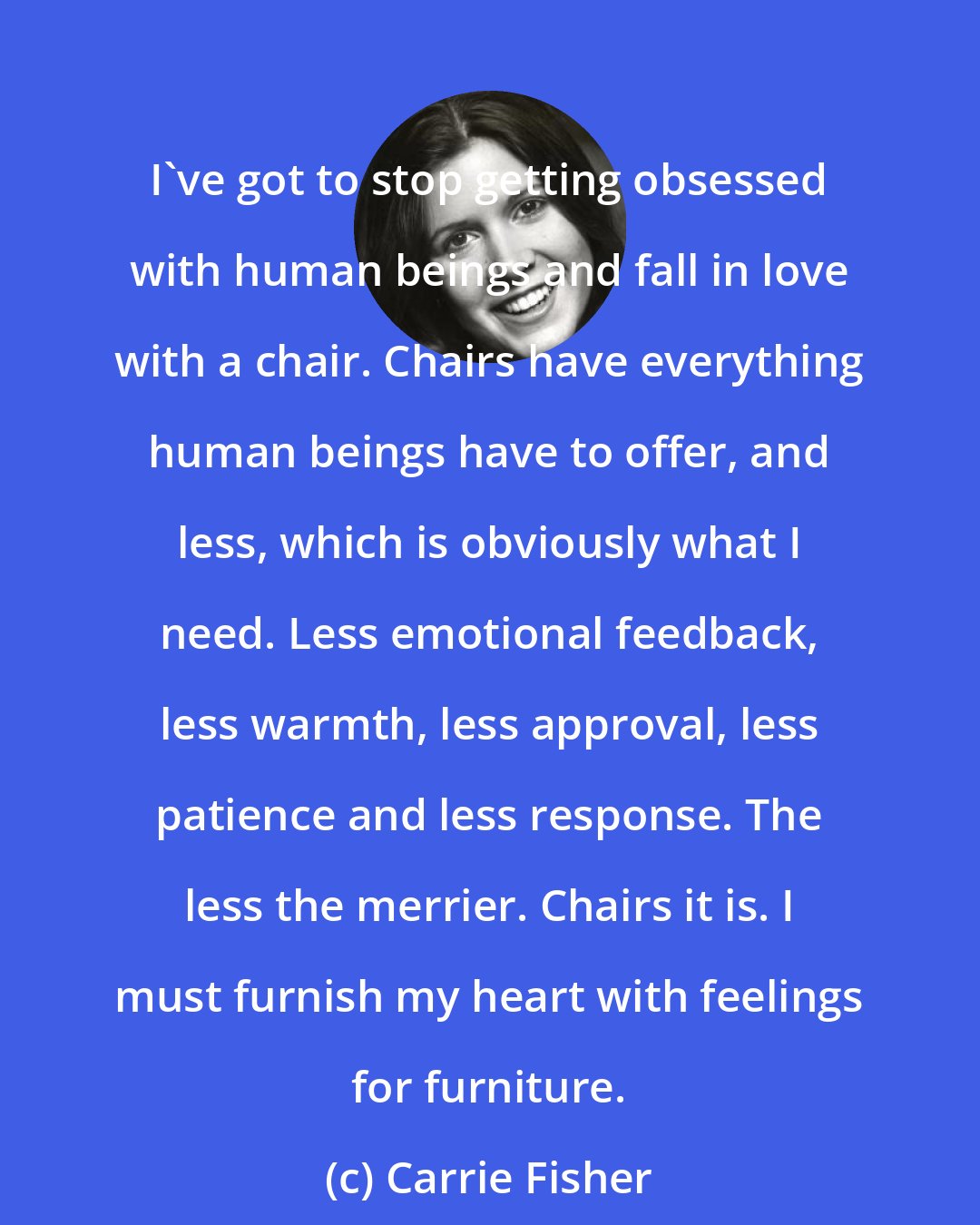 Carrie Fisher: I've got to stop getting obsessed with human beings and fall in love with a chair. Chairs have everything human beings have to offer, and less, which is obviously what I need. Less emotional feedback, less warmth, less approval, less patience and less response. The less the merrier. Chairs it is. I must furnish my heart with feelings for furniture.