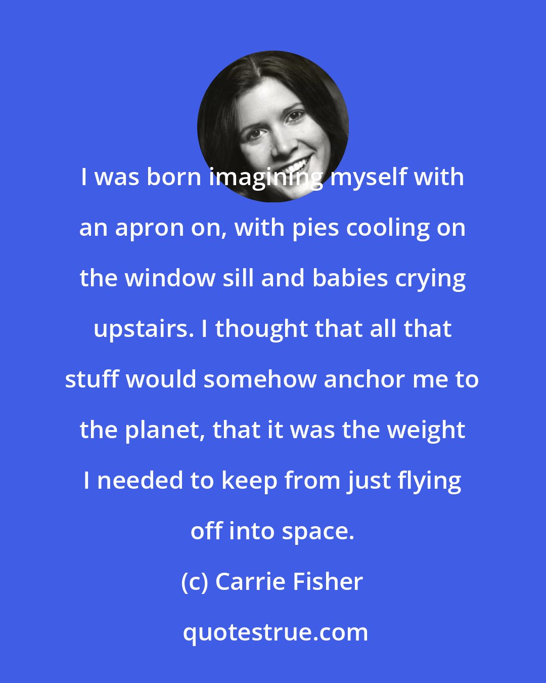 Carrie Fisher: I was born imagining myself with an apron on, with pies cooling on the window sill and babies crying upstairs. I thought that all that stuff would somehow anchor me to the planet, that it was the weight I needed to keep from just flying off into space.