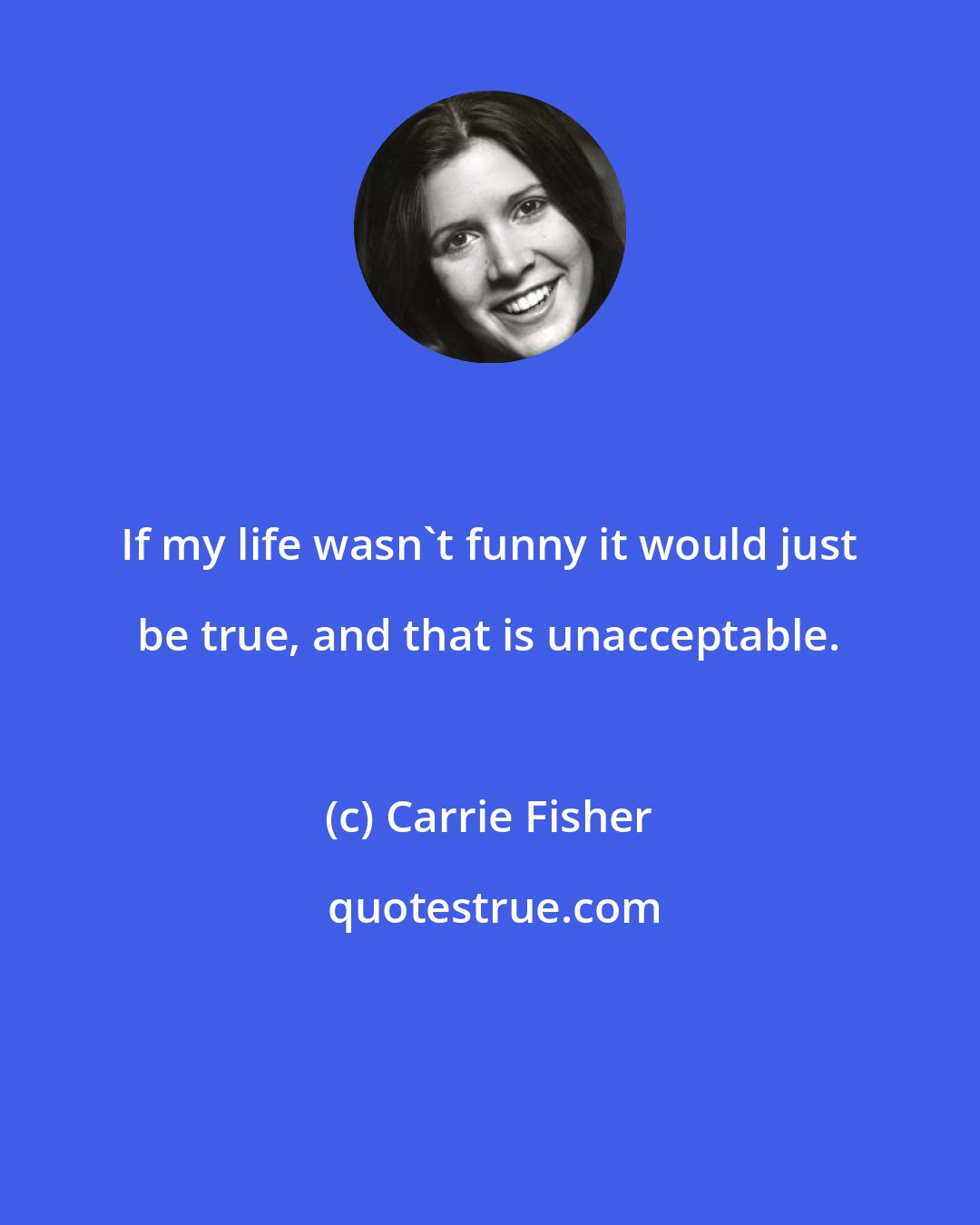 Carrie Fisher: If my life wasn't funny it would just be true, and that is unacceptable.