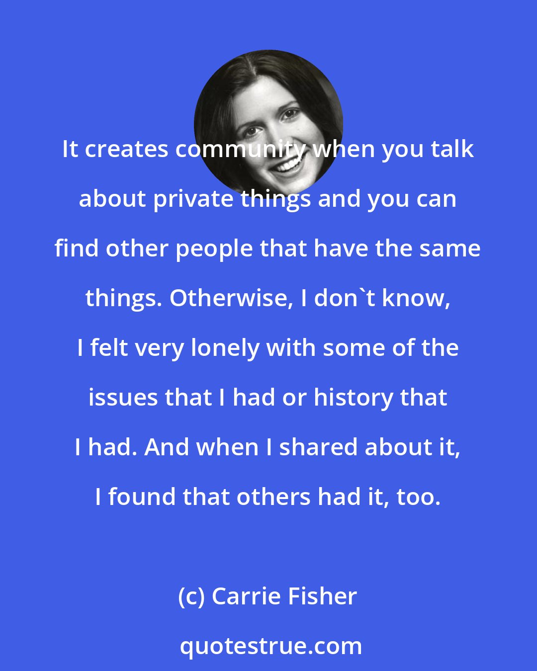 Carrie Fisher: It creates community when you talk about private things and you can find other people that have the same things. Otherwise, I don't know, I felt very lonely with some of the issues that I had or history that I had. And when I shared about it, I found that others had it, too.