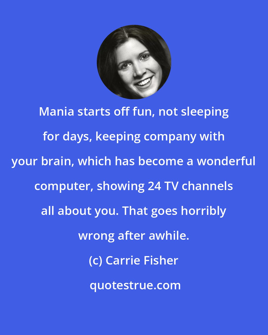 Carrie Fisher: Mania starts off fun, not sleeping for days, keeping company with your brain, which has become a wonderful computer, showing 24 TV channels all about you. That goes horribly wrong after awhile.