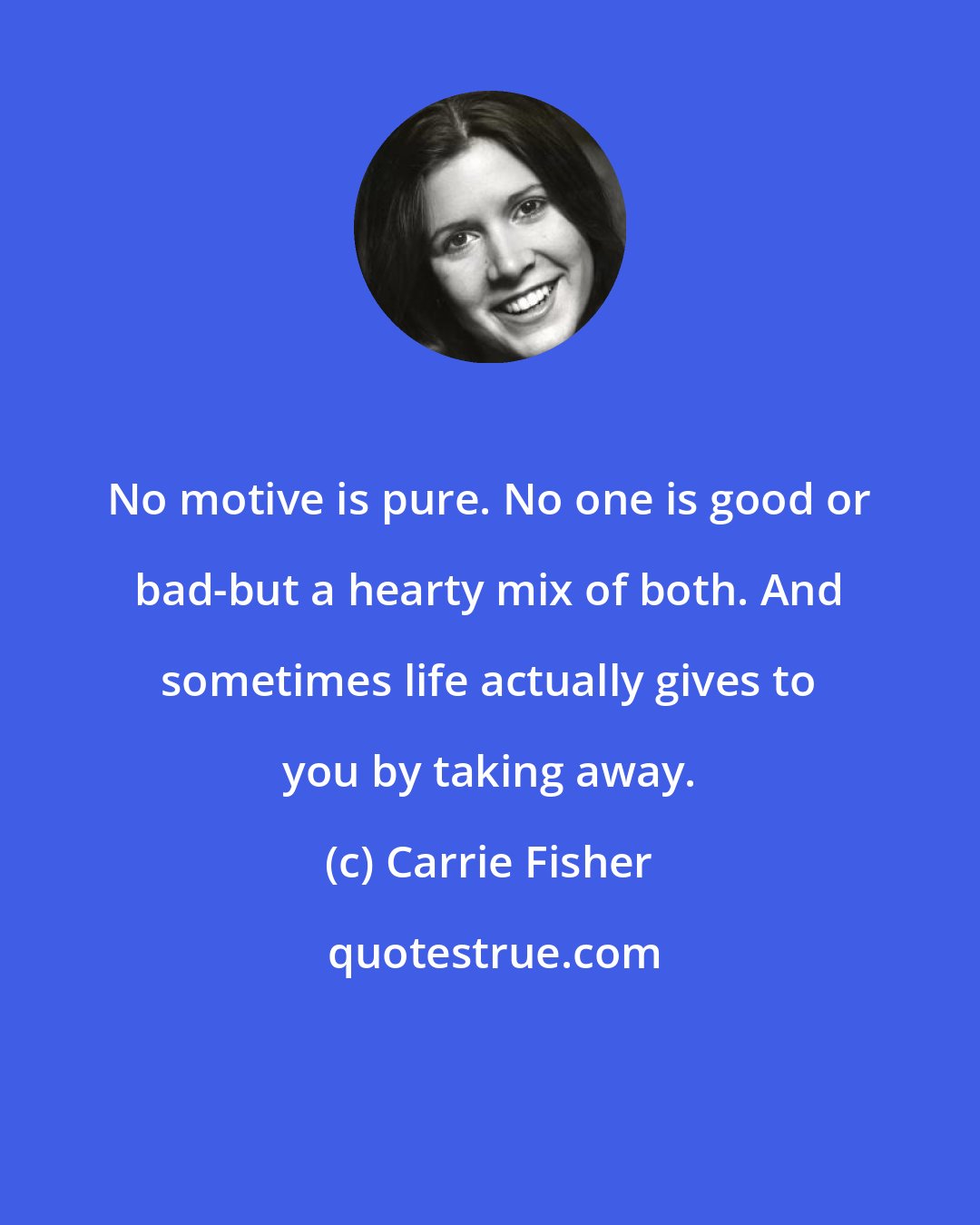 Carrie Fisher: No motive is pure. No one is good or bad-but a hearty mix of both. And sometimes life actually gives to you by taking away.