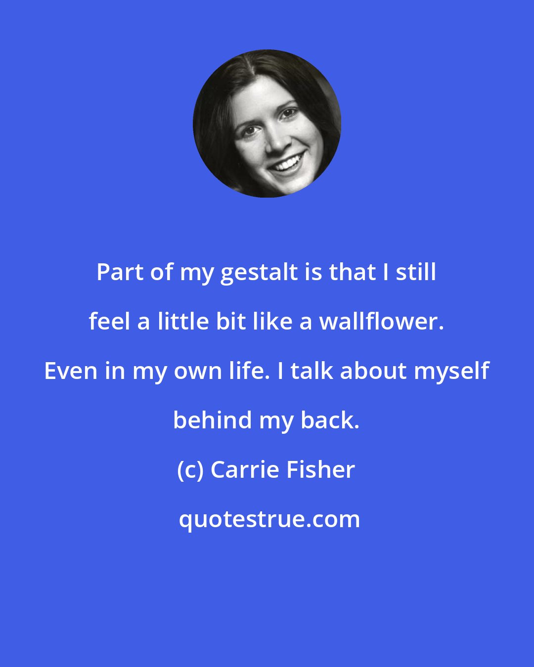 Carrie Fisher: Part of my gestalt is that I still feel a little bit like a wallflower. Even in my own life. I talk about myself behind my back.