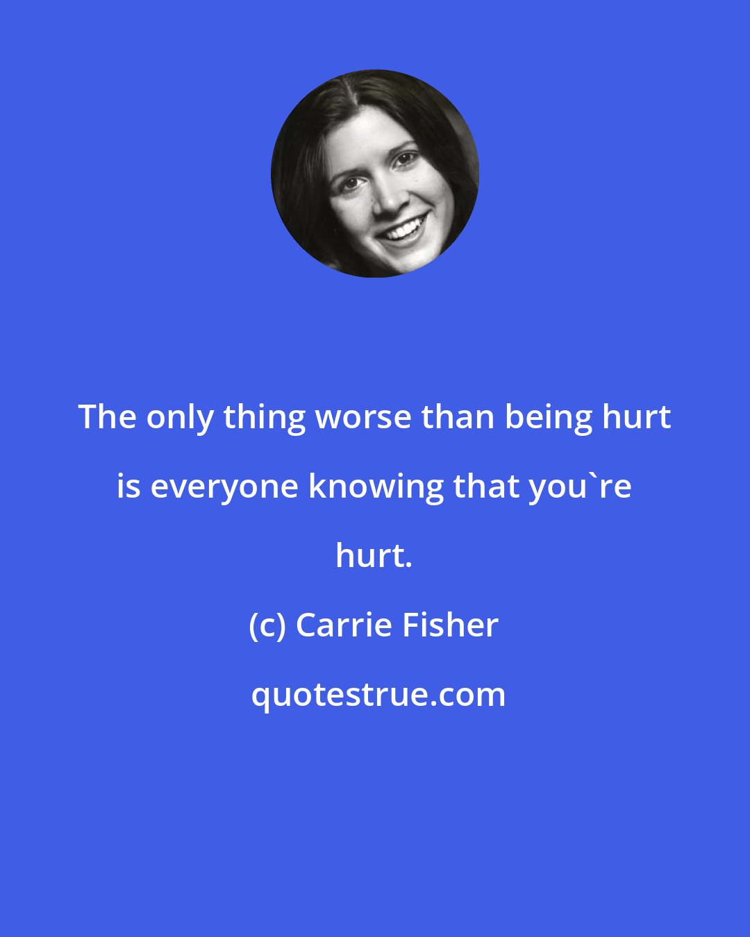 Carrie Fisher: The only thing worse than being hurt is everyone knowing that you're hurt.