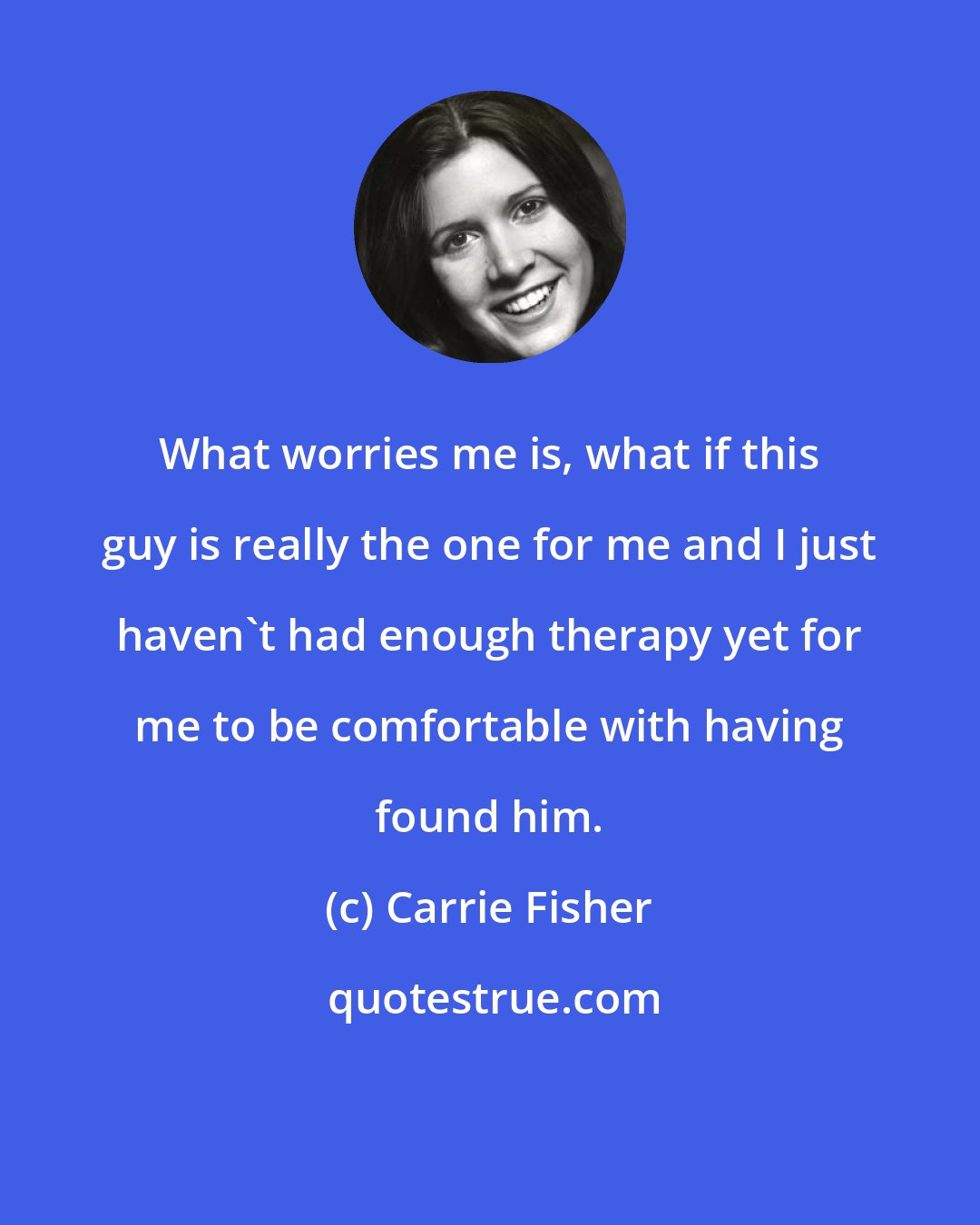 Carrie Fisher: What worries me is, what if this guy is really the one for me and I just haven't had enough therapy yet for me to be comfortable with having found him.