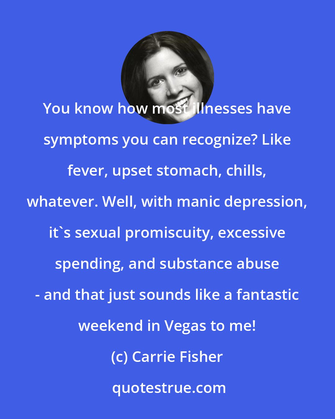 Carrie Fisher: You know how most illnesses have symptoms you can recognize? Like fever, upset stomach, chills, whatever. Well, with manic depression, it's sexual promiscuity, excessive spending, and substance abuse - and that just sounds like a fantastic weekend in Vegas to me!