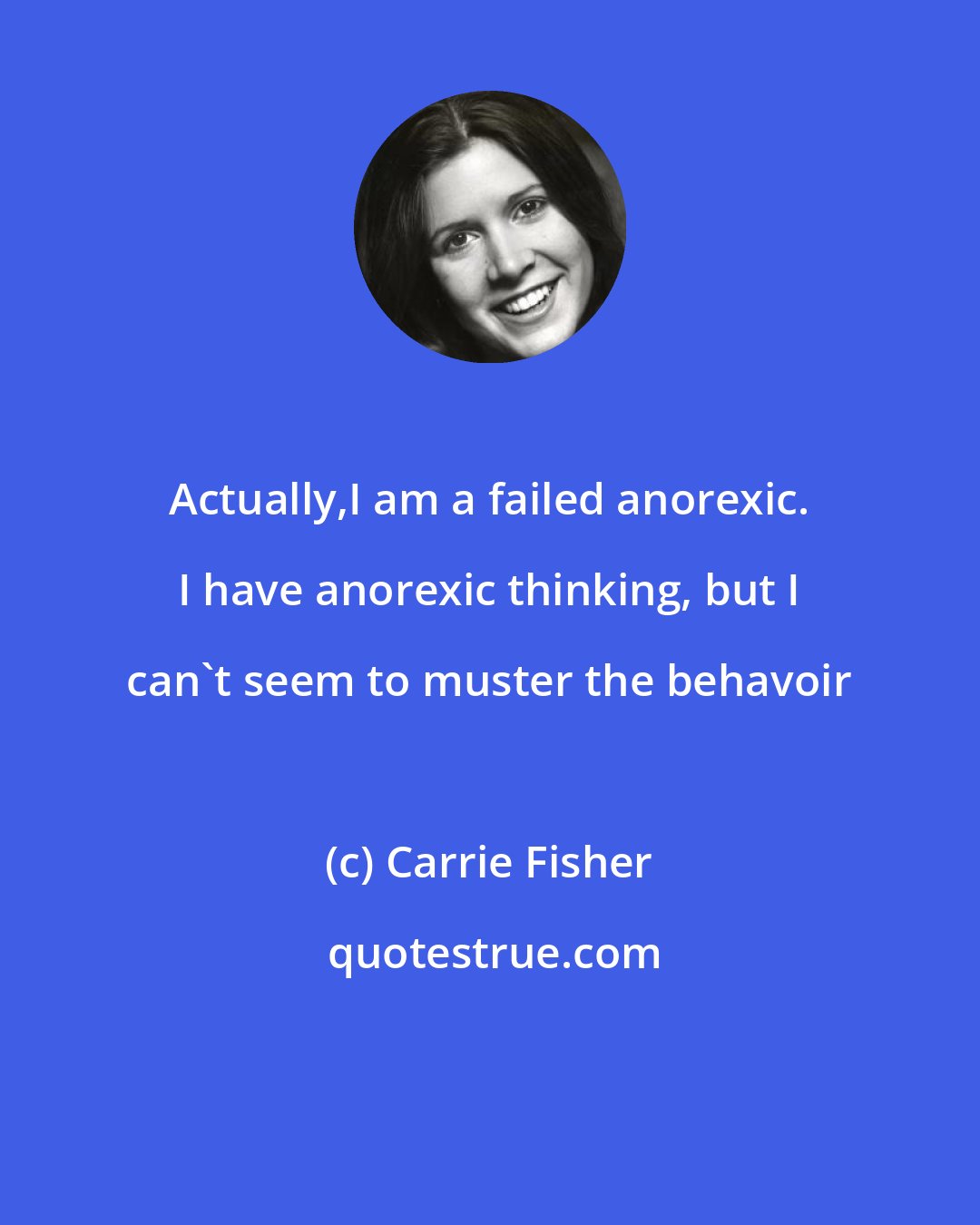 Carrie Fisher: Actually,I am a failed anorexic. I have anorexic thinking, but I can't seem to muster the behavoir