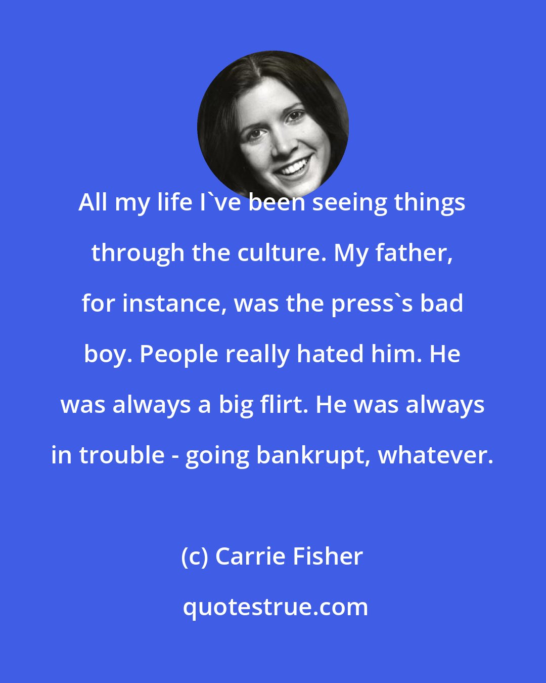 Carrie Fisher: All my life I've been seeing things through the culture. My father, for instance, was the press's bad boy. People really hated him. He was always a big flirt. He was always in trouble - going bankrupt, whatever.