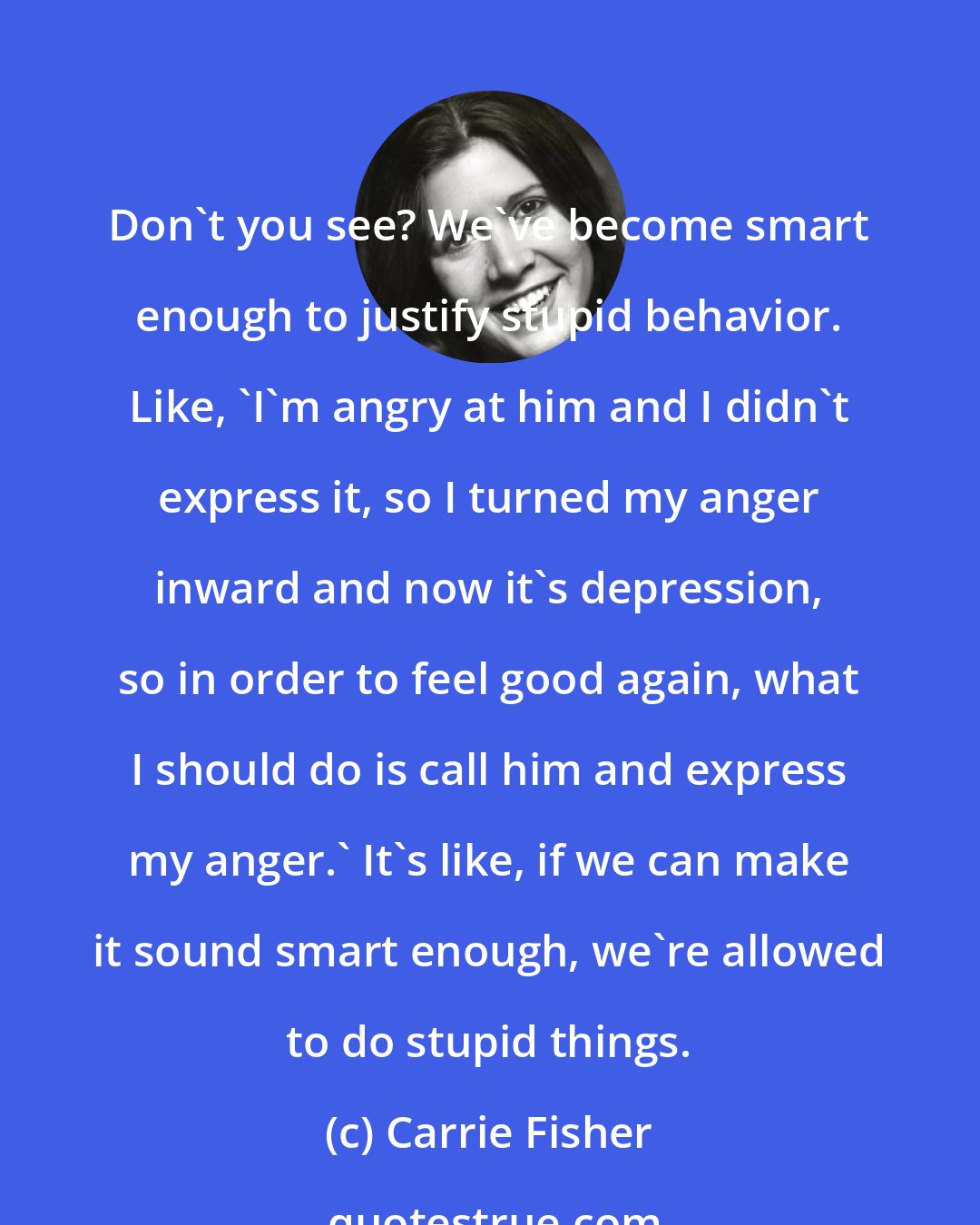 Carrie Fisher: Don't you see? We've become smart enough to justify stupid behavior. Like, 'I'm angry at him and I didn't express it, so I turned my anger inward and now it's depression, so in order to feel good again, what I should do is call him and express my anger.' It's like, if we can make it sound smart enough, we're allowed to do stupid things.