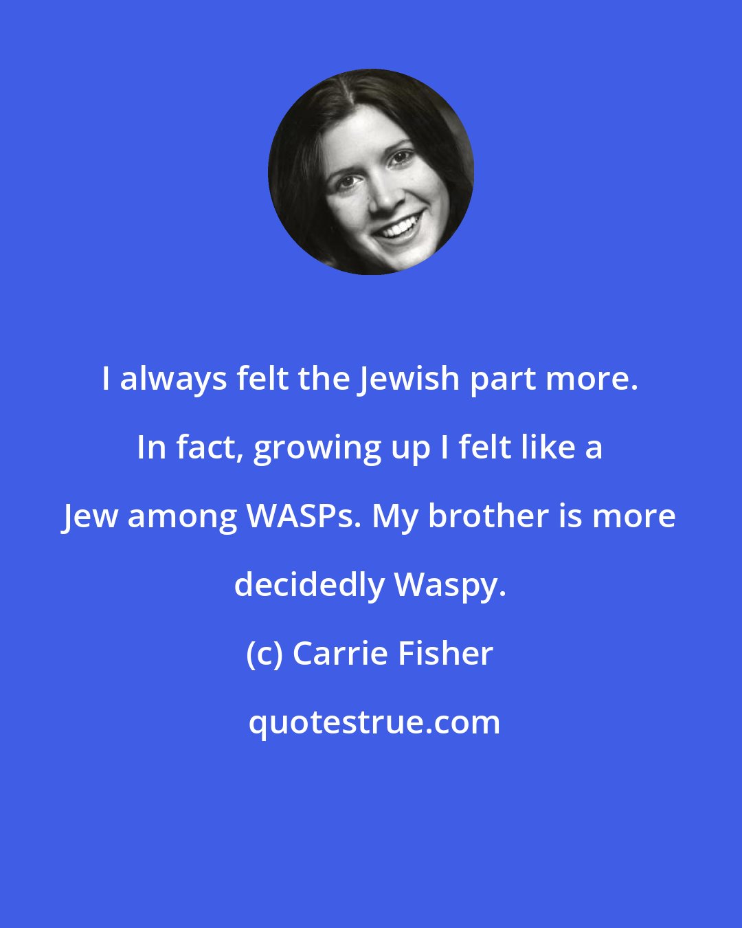 Carrie Fisher: I always felt the Jewish part more. In fact, growing up I felt like a Jew among WASPs. My brother is more decidedly Waspy.