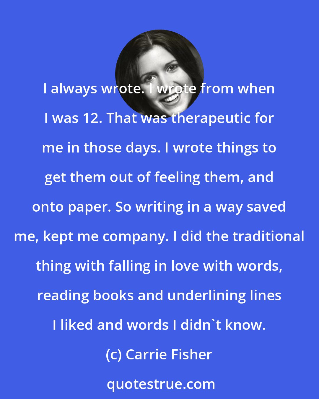 Carrie Fisher: I always wrote. I wrote from when I was 12. That was therapeutic for me in those days. I wrote things to get them out of feeling them, and onto paper. So writing in a way saved me, kept me company. I did the traditional thing with falling in love with words, reading books and underlining lines I liked and words I didn't know.