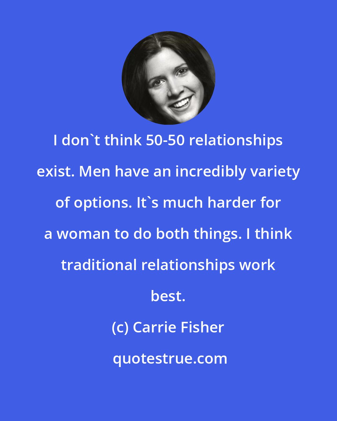 Carrie Fisher: I don't think 50-50 relationships exist. Men have an incredibly variety of options. It's much harder for a woman to do both things. I think traditional relationships work best.