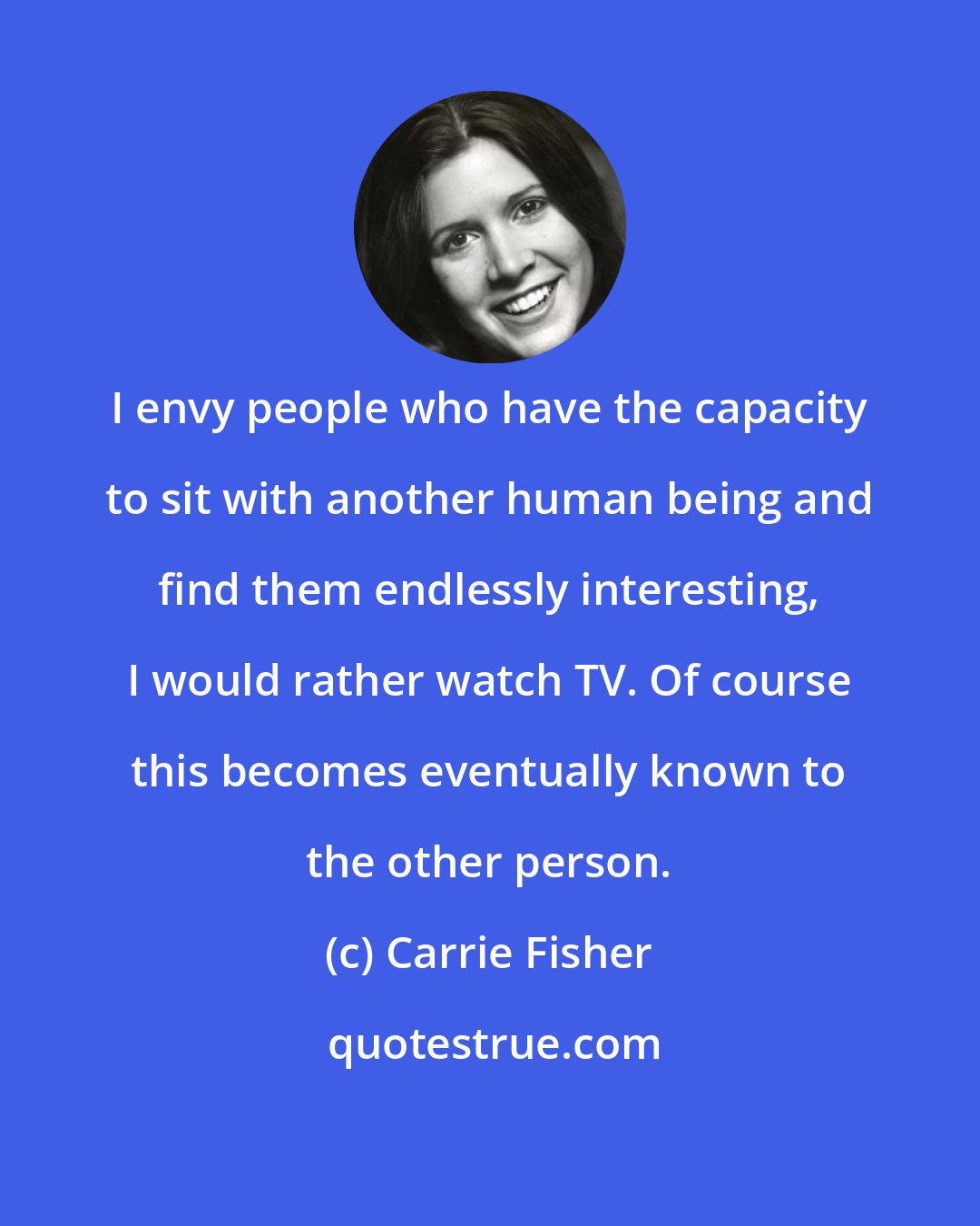 Carrie Fisher: I envy people who have the capacity to sit with another human being and find them endlessly interesting, I would rather watch TV. Of course this becomes eventually known to the other person.